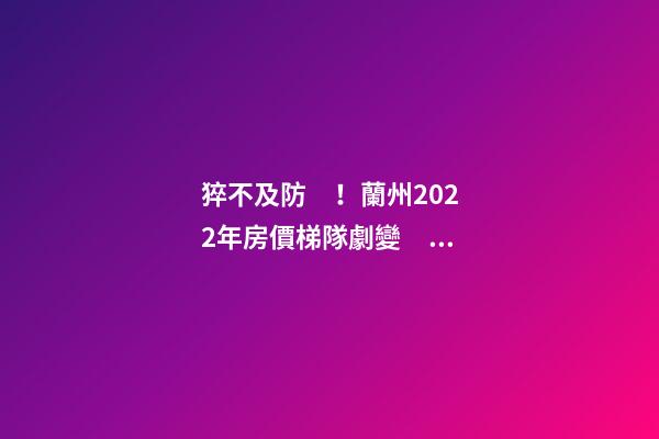 猝不及防！蘭州2022年房價梯隊劇變！一批買房人看完心碎